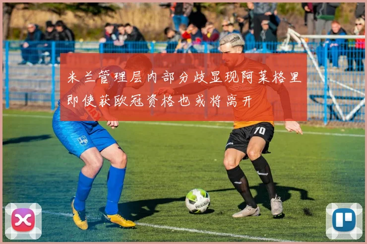 米兰管理层内部分歧显现阿莱格里即使获欧冠资格也或将离开