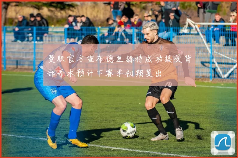 曼联官方宣布德里赫特成功接受背部手术预计下赛季初期复出