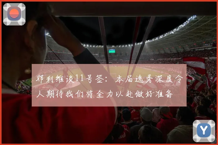 邓利维谈11号签：本届选秀深度令人期待我们将全力以赴做好准备
