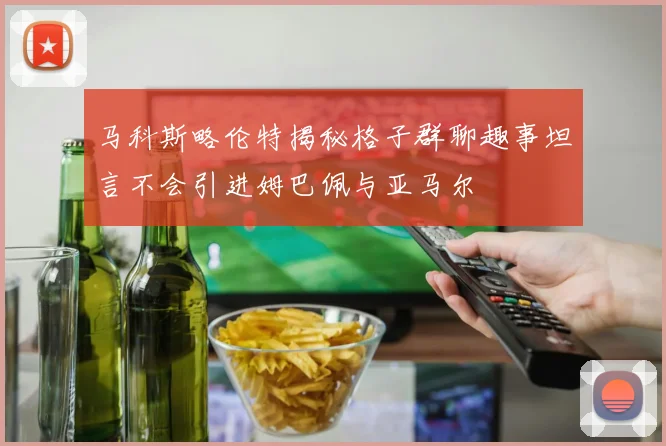马科斯略伦特揭秘格子群聊趣事坦言不会引进姆巴佩与亚马尔